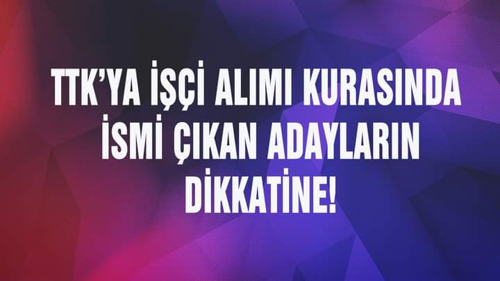 TTK’YA İŞÇİ ALIMI KURASINDA İSMİ ÇIKAN ADAYLARIN DİKKATİNE